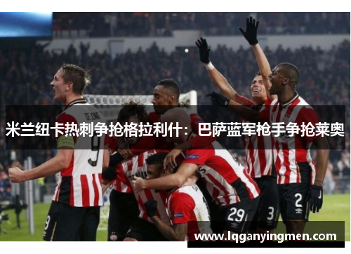 米兰纽卡热刺争抢格拉利什:巴萨蓝军枪手争抢莱奥 米兰纽卡热刺争抢格拉利什:巴萨蓝军枪手争抢莱奥