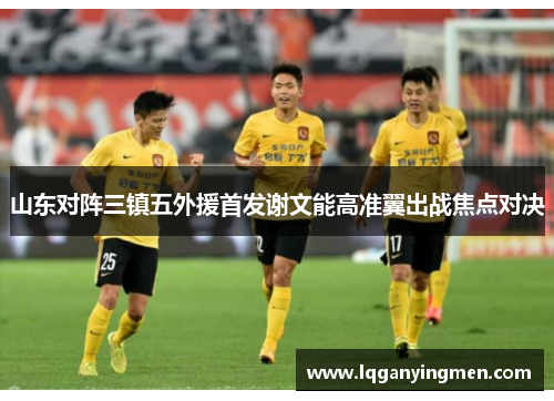 山东对阵三镇五外援首发谢文能高准翼出战焦点对决 山东对阵三镇五外援首发谢文能高准翼出战焦点对决