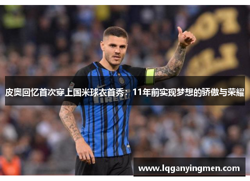 皮奥回忆首次穿上国米球衣首秀:11年前实现梦想的骄傲与荣耀 皮奥回忆首次穿上国米球衣首秀:11年前实现梦想的骄傲与荣耀