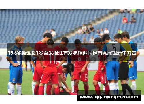 19岁蒯纪闻21岁吾米提江首发亮相迎国足首秀展现新生力量 19岁蒯纪闻21岁吾米提江首发亮相迎国足首秀展现新生力量