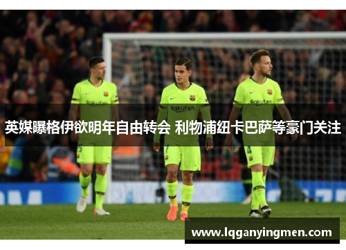 英媒曝格伊欲明年自由转会 利物浦纽卡巴萨等豪门关注 英媒曝格伊欲明年自由转会 利物浦纽卡巴萨等豪门关注