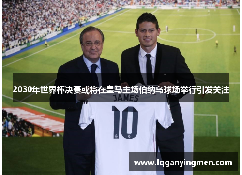 2030年世界杯决赛或将在皇马主场伯纳乌球场举行引发关注 2030年世界杯决赛或将在皇马主场伯纳乌球场举行引发关注
