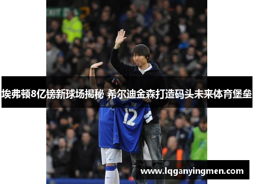 埃弗顿8亿镑新球场揭秘 希尔迪金森打造码头未来体育堡垒 埃弗顿8亿镑新球场揭秘 希尔迪金森打造码头未来体育堡垒